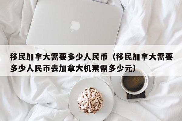 移民加拿大需要多少人民币（移民加拿大需要多少人民币去加拿大机票需多少元）