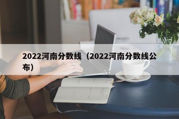 2022河南分数线（2022河南分数线公布）