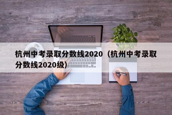 杭州中考录取分数线2020（杭州中考录取分数线2020级）
