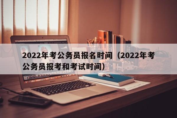 2022年考公务员报名时间（2022年考公务员报考和考试时间）