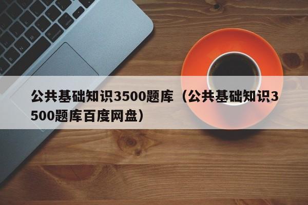 公共基础知识3500题库（公共基础知识3500题库百度网盘）
