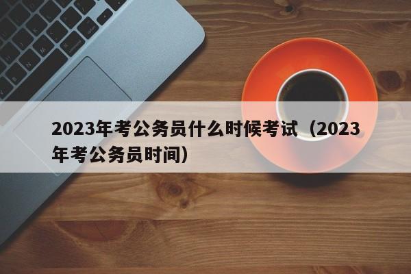 2023年考公务员什么时候考试（2023年考公务员时间）