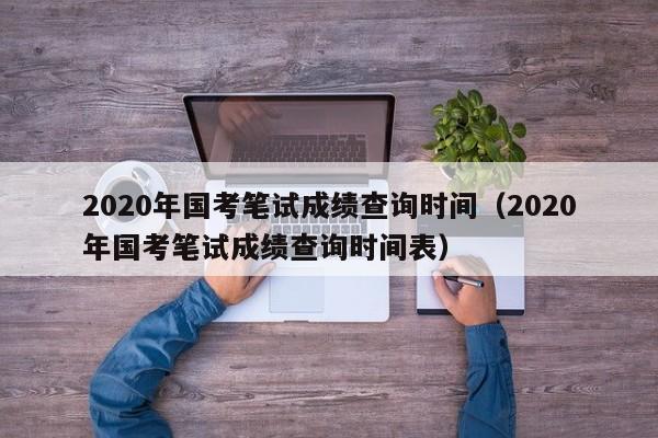 2020年国考笔试成绩查询时间（2020年国考笔试成绩查询时间表）