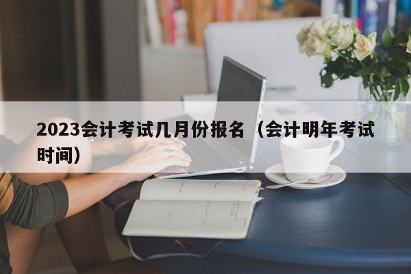 2023会计考试几月份报名（会计明年考试时间）