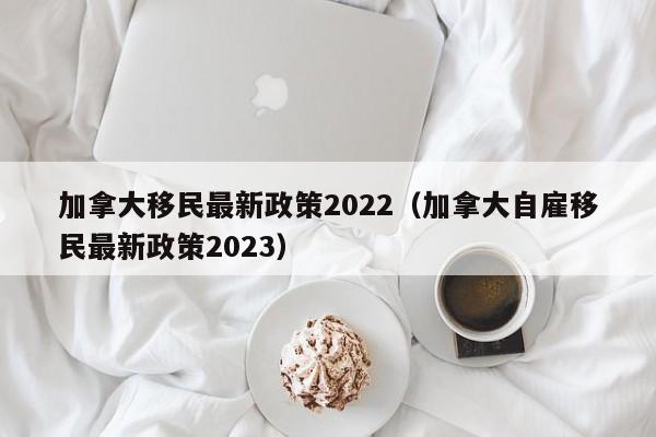 加拿大移民最新政策2022（加拿大自雇移民最新政策2023）