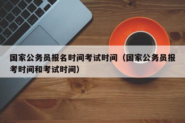 国家公务员报名时间考试时间（国家公务员报考时间和考试时间）