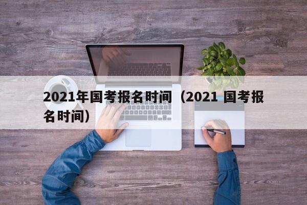2021年国考报名时间（2021 国考报名时间）
