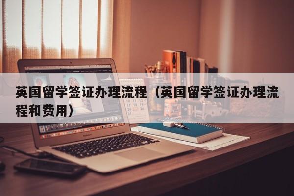 英国留学签证办理流程（英国留学签证办理流程和费用）