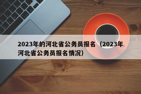 2023年的河北省公务员报名（2023年河北省公务员报名情况）
