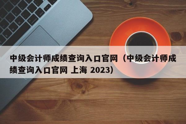 中级会计师成绩查询入口官网（中级会计师成绩查询入口官网 上海 2023）