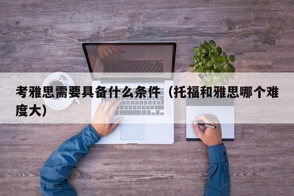 考雅思需要具备什么条件（托福和雅思哪个难度大）