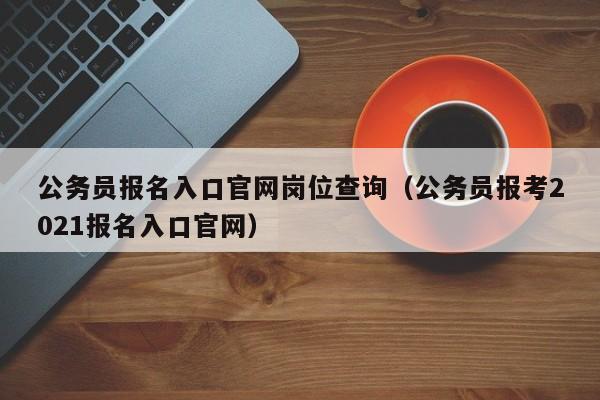 公务员报名入口官网岗位查询（公务员报考2021报名入口官网）
