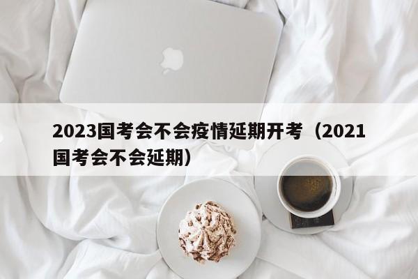 2023国考会不会疫情延期开考（2021国考会不会延期）