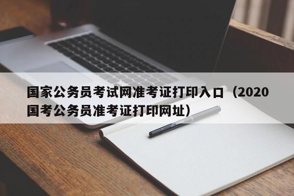 国家公务员考试网准考证打印入口（2020国考公务员准考证打印网址）