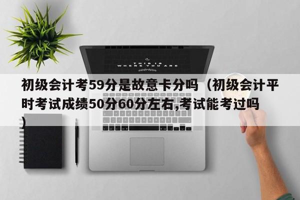 初级会计考59分是故意卡分吗（初级会计平时考试成绩50分60分左右,考试能考过吗）