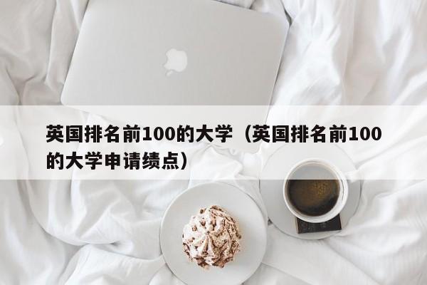 英国排名前100的大学（英国排名前100的大学申请绩点）