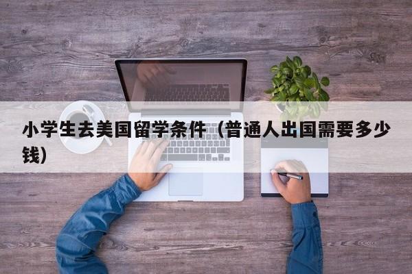 小学生去美国留学条件（普通人出国需要多少钱）