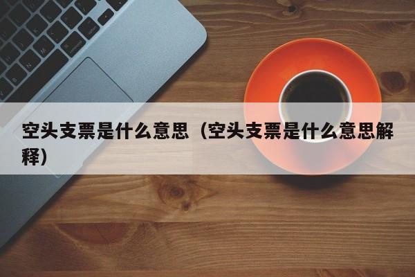 空头支票是什么意思（空头支票是什么意思解释）