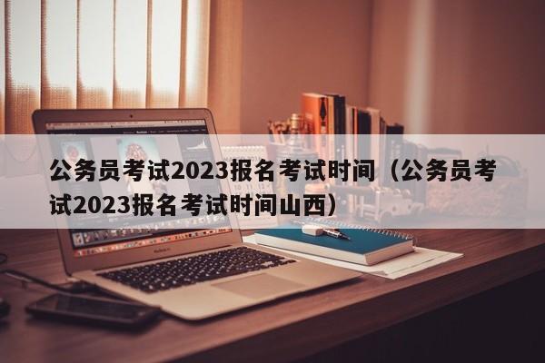 公务员考试2023报名考试时间（公务员考试2023报名考试时间山西）