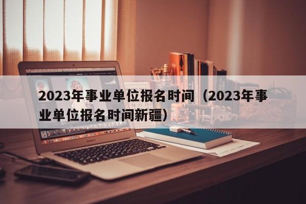 2023年事业单位报名时间（2023年事业单位报名时间新疆）