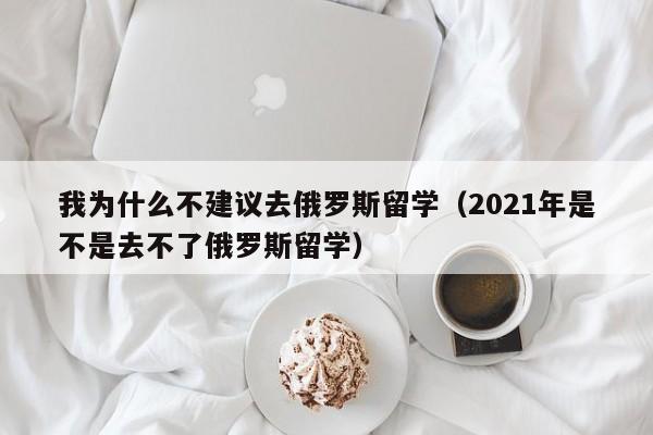 我为什么不建议去俄罗斯留学（2021年是不是去不了俄罗斯留学）
