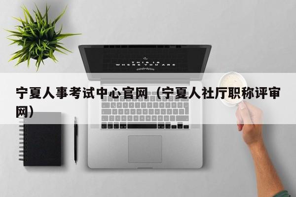 宁夏人事考试中心官网（宁夏人社厅职称评审网）