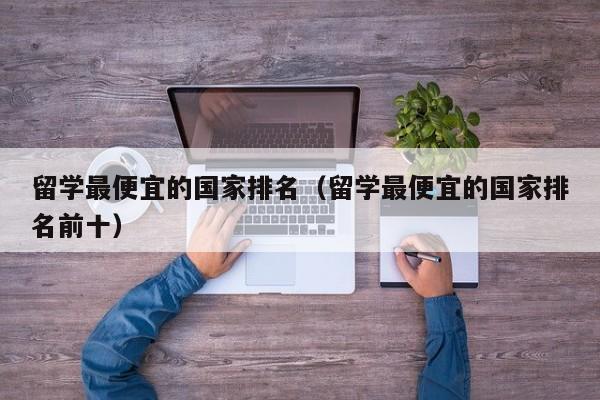 留学最便宜的国家排名（留学最便宜的国家排名前十）