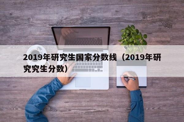 2019年研究生国家分数线（2019年研究究生分数）