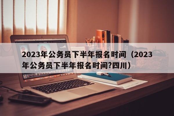 2023年公务员下半年报名时间（2023年公务员下半年报名时间?四川）