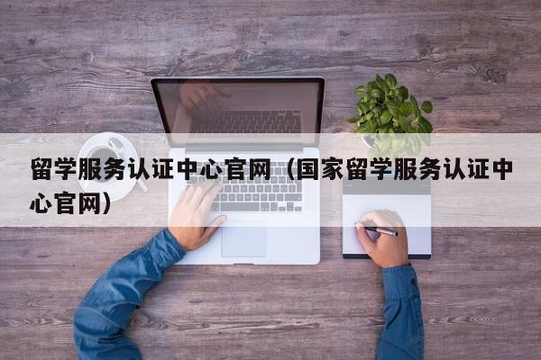 留学服务认证中心官网（国家留学服务认证中心官网）