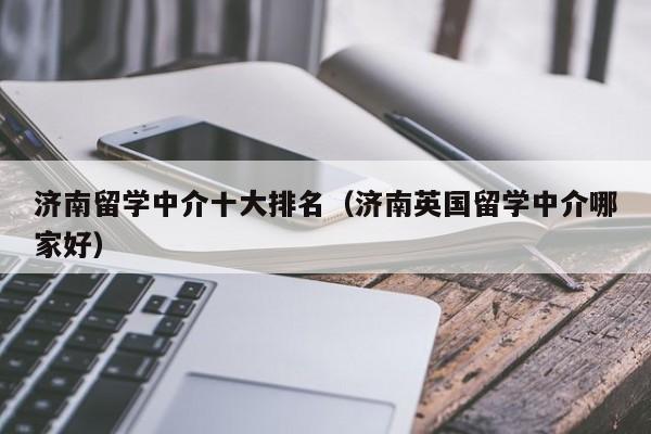 济南留学中介十大排名（济南英国留学中介哪家好）
