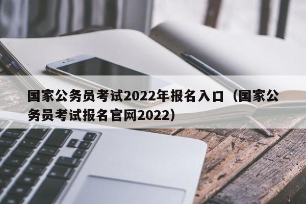 国家公务员考试2022年报名入口（国家公务员考试报名官网2022）
