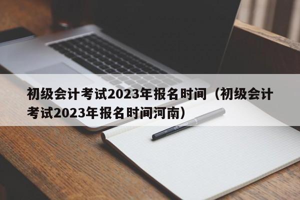 初级会计考试2023年报名时间（初级会计考试2023年报名时间河南）