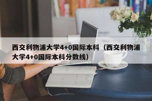 西交利物浦大学4+0国际本科（西交利物浦大学4+0国际本科分数线）