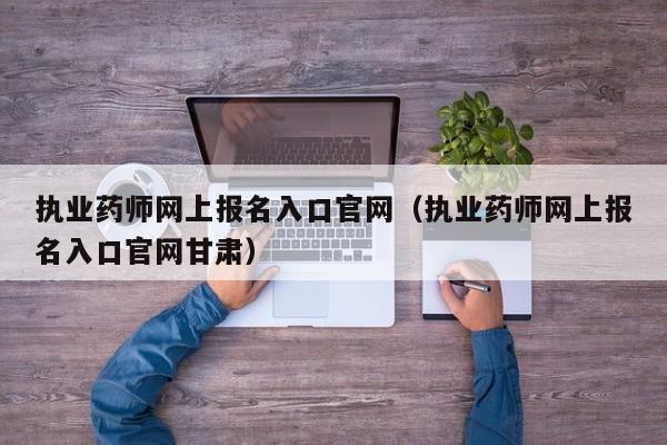 执业药师网上报名入口官网（执业药师网上报名入口官网甘肃）