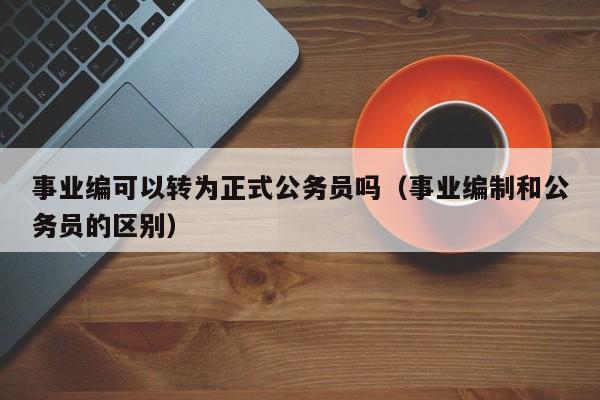 事业编可以转为正式公务员吗（事业编制和公务员的区别）