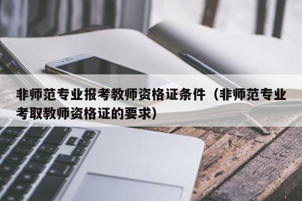 非师范专业报考教师资格证条件（非师范专业考取教师资格证的要求）