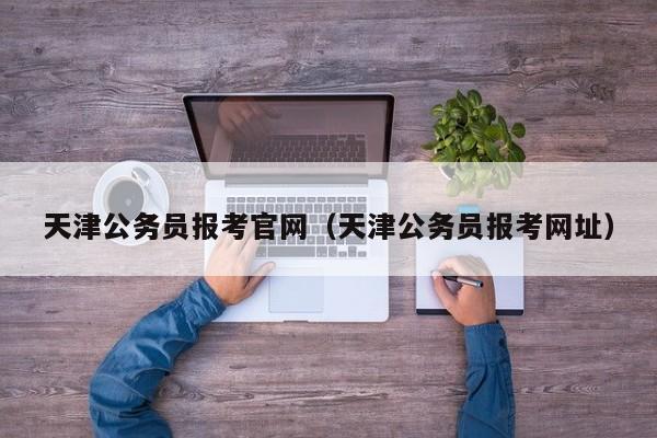 天津公务员报考官网（天津公务员报考网址）