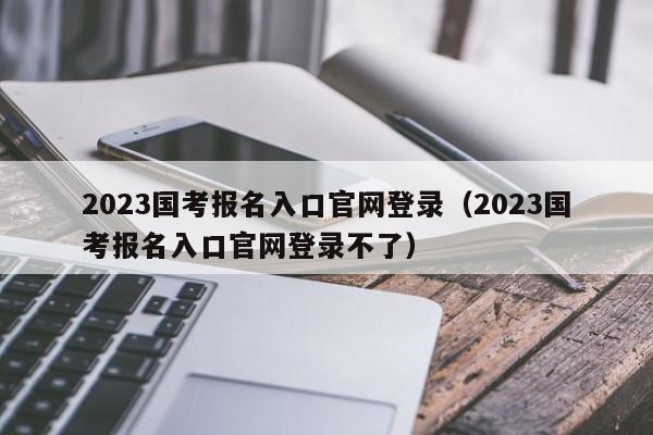 2023国考报名入口官网登录（2023国考报名入口官网登录不了）
