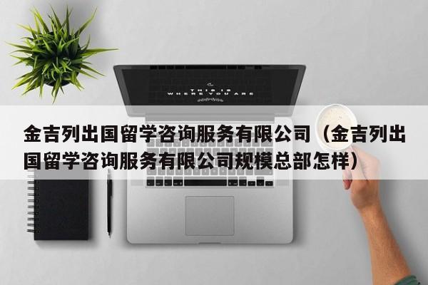 金吉列出国留学咨询服务有限公司（金吉列出国留学咨询服务有限公司规模总部怎样）