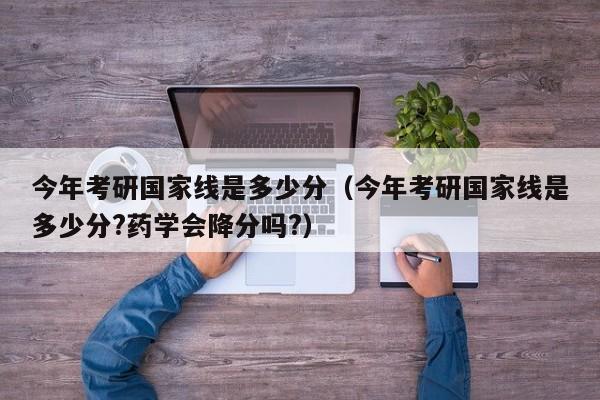 今年考研国家线是多少分（今年考研国家线是多少分?药学会降分吗?）