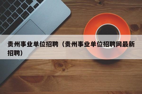 贵州事业单位招聘（贵州事业单位招聘网最新招聘）