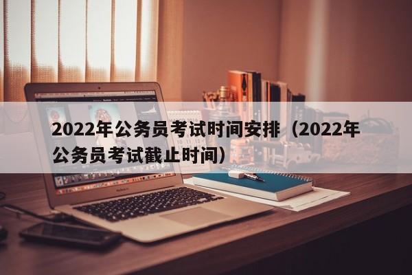 2022年公务员考试时间安排（2022年公务员考试截止时间）