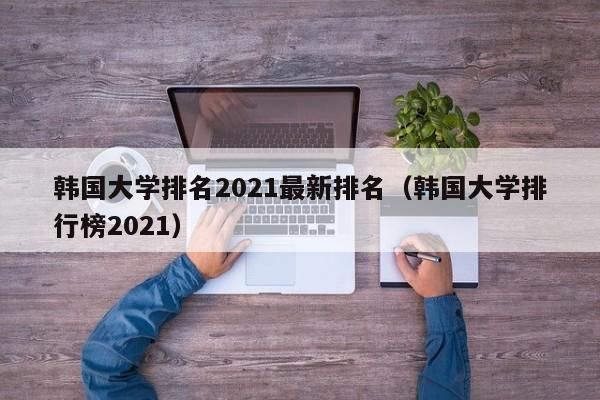 韩国大学排名2021最新排名（韩国大学排行榜2021）