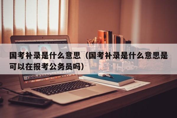 国考补录是什么意思（国考补录是什么意思是可以在报考公务员吗）