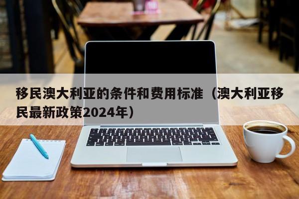 移民澳大利亚的条件和费用标准（澳大利亚移民最新政策2024年）