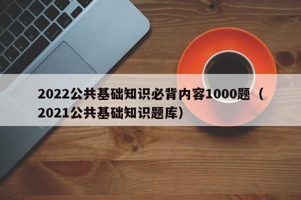 2022公共基础知识必背内容1000题（2021公共基础知识题库）