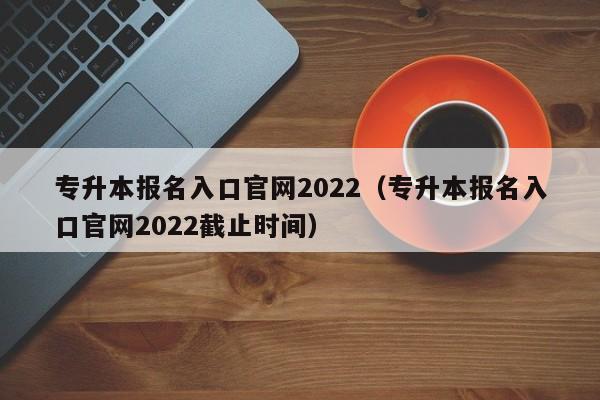 专升本报名入口官网2022（专升本报名入口官网2022截止时间）