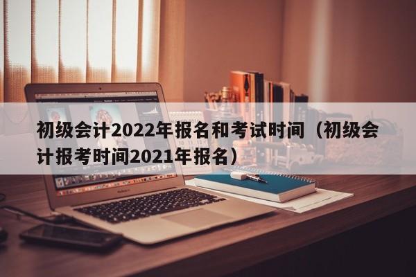 初级会计2022年报名和考试时间（初级会计报考时间2021年报名）