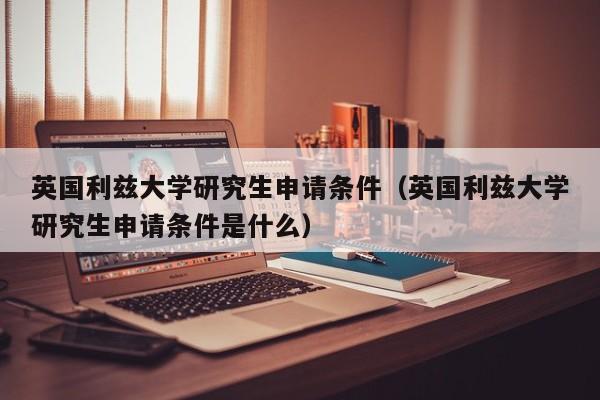 英国利兹大学研究生申请条件（英国利兹大学研究生申请条件是什么）